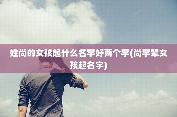 姓尚的女孩起什么名字好两个字(尚字辈女孩起名字)