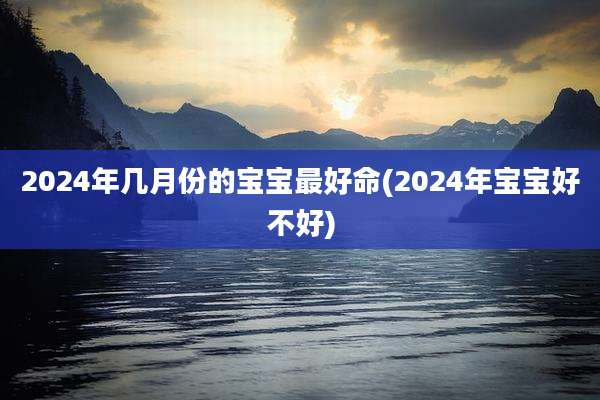 2024年几月份的宝宝最好命(2024年宝宝好不好)