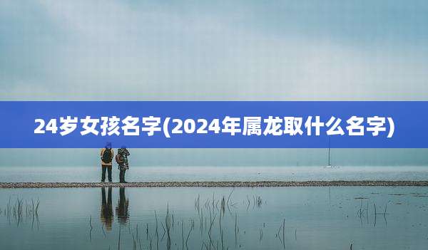 24岁女孩名字(2024年属龙取什么名字)