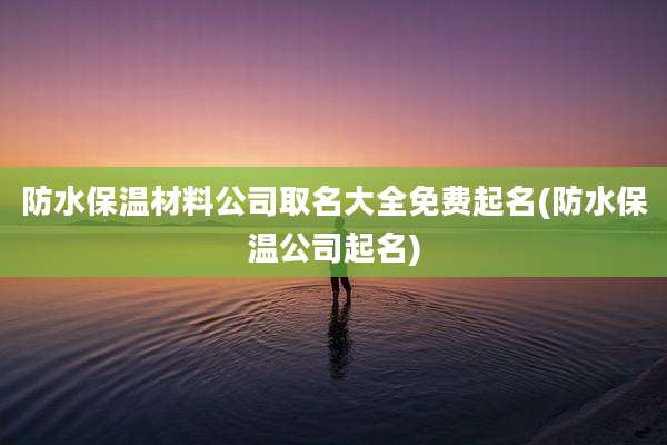 防水保温材料公司取名大全免费起名(防水保温公司起名)