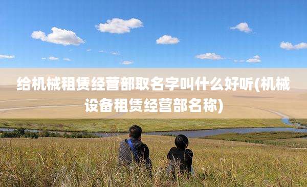 给机械租赁经营部取名字叫什么好听(机械设备租赁经营部名称)