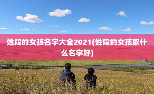 姓段的女孩名字大全2021(姓段的女孩取什么名字好)