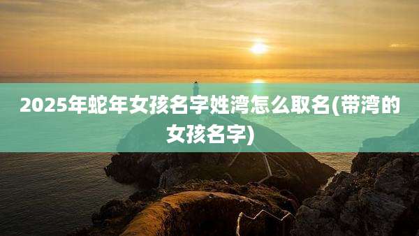 2025年蛇年女孩名字姓湾怎么取名(带湾的女孩名字)
