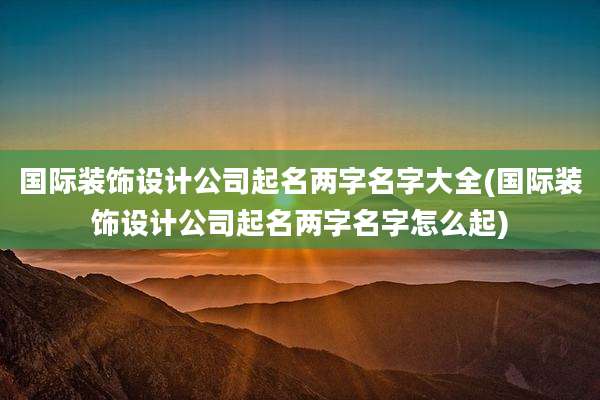 国际装饰设计公司起名两字名字大全(国际装饰设计公司起名两字名字怎么起)
