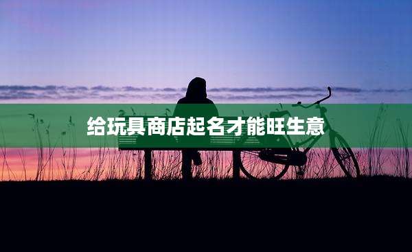 给玩具商店起名才能旺生意