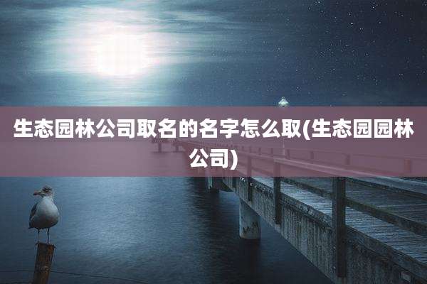 生态园林公司取名的名字怎么取(生态园园林公司)