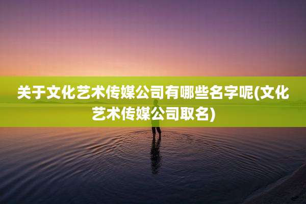 关于文化艺术传媒公司有哪些名字呢(文化艺术传媒公司取名)