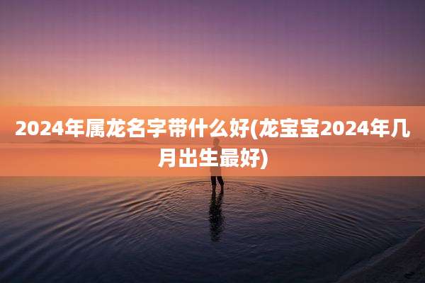 2024年属龙名字带什么好(龙宝宝2024年几月出生最好)