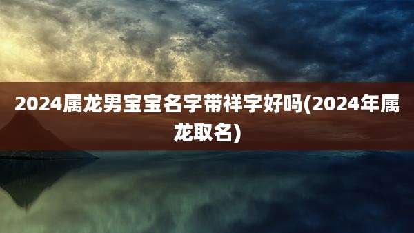 2024属龙男宝宝名字带祥字好吗(2024年属龙取名)