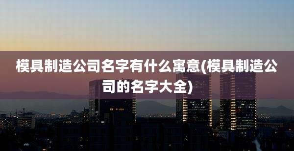 模具制造公司名字有什么寓意(模具制造公司的名字大全)