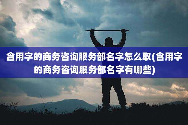 含用字的商务咨询服务部名字怎么取(含用字的商务咨询服务部名字有哪些)