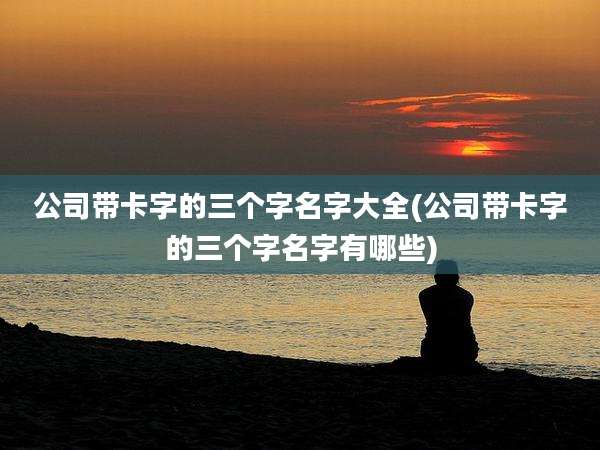 公司带卡字的三个字名字大全(公司带卡字的三个字名字有哪些)