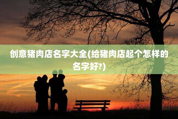 创意猪肉店名字大全(给猪肉店起个怎样的名字好?)