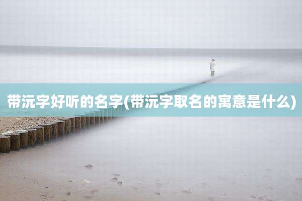 带沅字好听的名字(带沅字取名的寓意是什么)