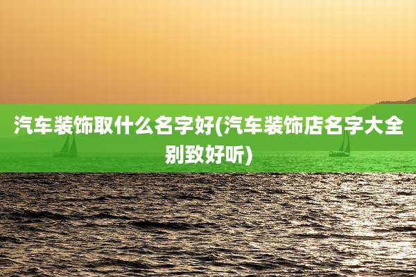 汽车装饰取什么名字好(汽车装饰店名字大全别致好听)