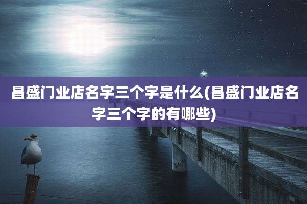 昌盛门业店名字三个字是什么(昌盛门业店名字三个字的有哪些)