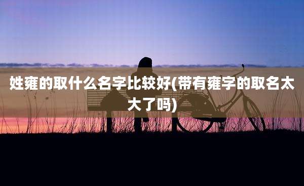 姓雍的取什么名字比较好(带有雍字的取名太大了吗)