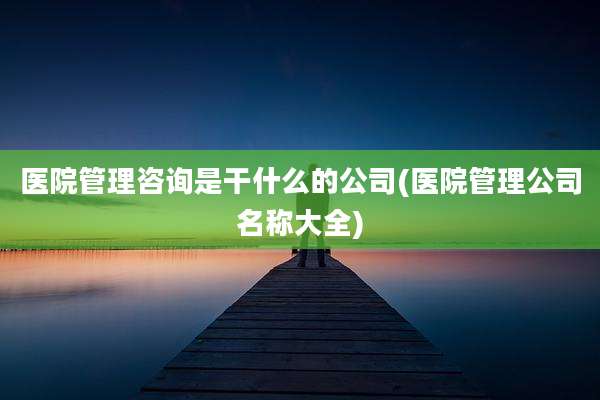 医院管理咨询是干什么的公司(医院管理公司名称大全)
