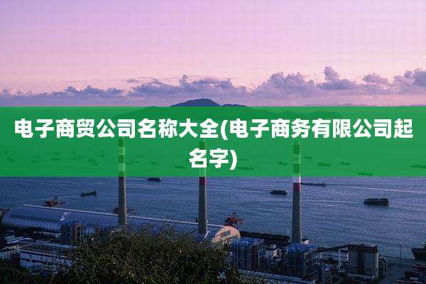 电子商贸公司名称大全(电子商务有限公司起名字)