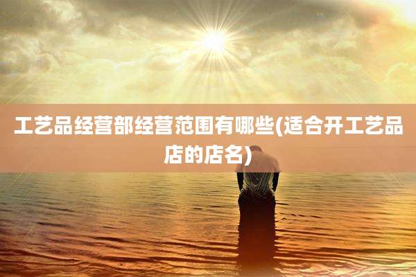 工艺品经营部经营范围有哪些(适合开工艺品店的店名)