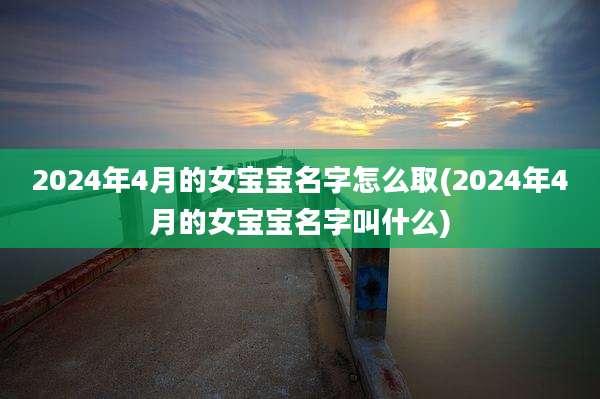 2024年4月的女宝宝名字怎么取(2024年4月的女宝宝名字叫什么)