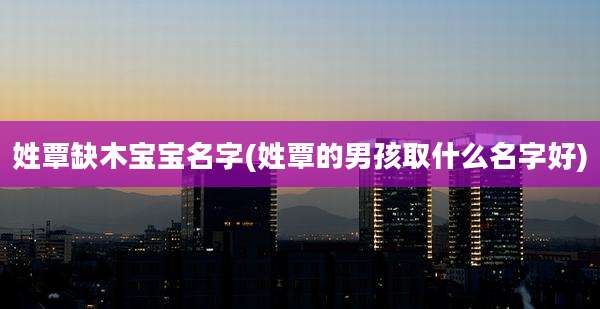 姓覃缺木宝宝名字(姓覃的男孩取什么名字好)