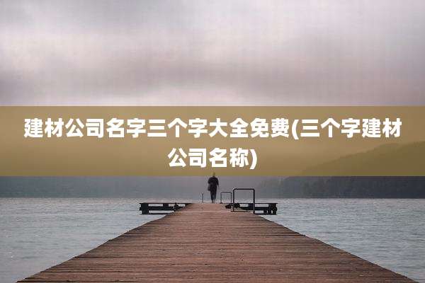 建材公司名字三个字大全免费(三个字建材公司名称)