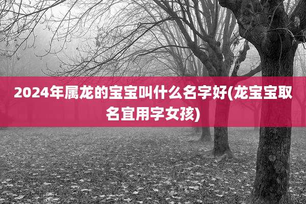 2024年属龙的宝宝叫什么名字好(龙宝宝取名宜用字女孩)