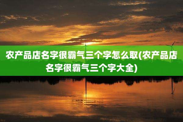 农产品店名字很霸气三个字怎么取(农产品店名字很霸气三个字大全)