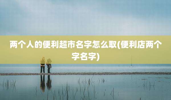 两个人的便利超市名字怎么取(便利店两个字名字)