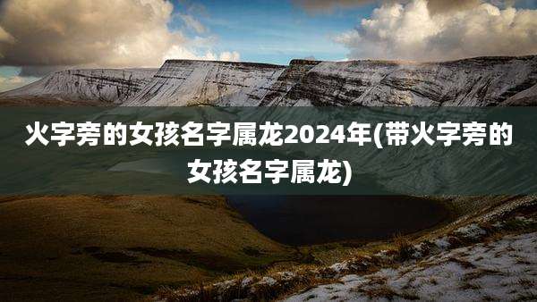 火字旁的女孩名字属龙2024年(带火字旁的女孩名字属龙)