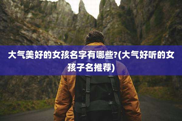 大气美好的女孩名字有哪些?(大气好听的女孩子名推荐)