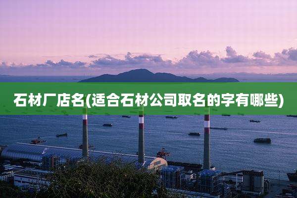 石材厂店名(适合石材公司取名的字有哪些)
