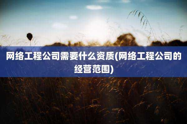 网络工程公司需要什么资质(网络工程公司的经营范围)