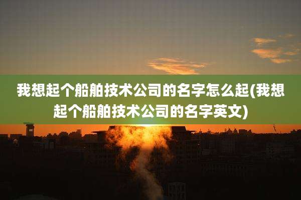 我想起个船舶技术公司的名字怎么起(我想起个船舶技术公司的名字英文)