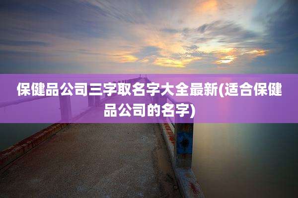 保健品公司三字取名字大全最新(适合保健品公司的名字)
