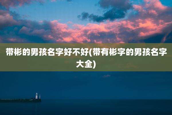 带彬的男孩名字好不好(带有彬字的男孩名字大全)