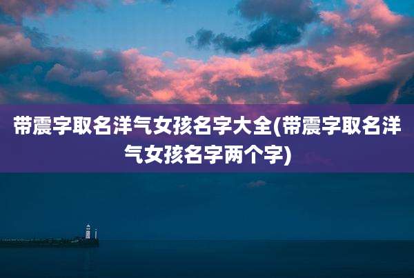 带震字取名洋气女孩名字大全(带震字取名洋气女孩名字两个字)