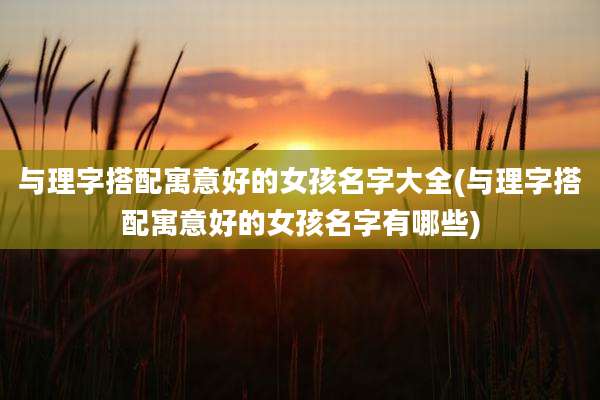 与理字搭配寓意好的女孩名字大全(与理字搭配寓意好的女孩名字有哪些)