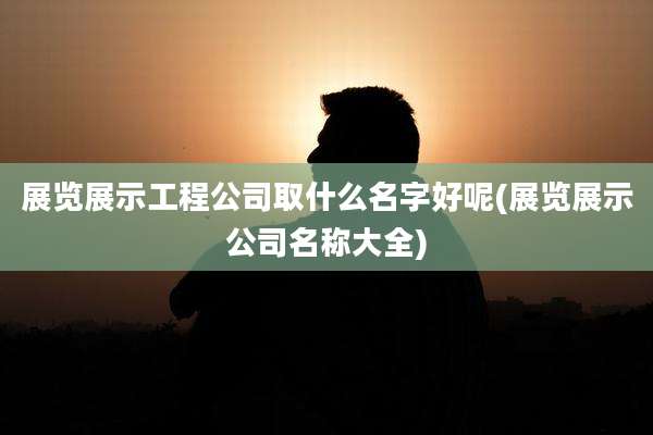 展览展示工程公司取什么名字好呢(展览展示公司名称大全)