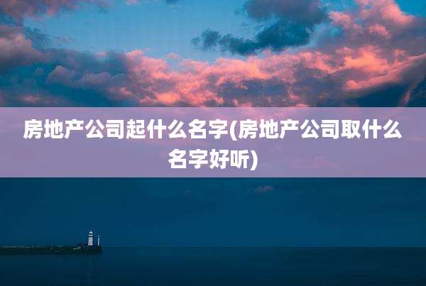 房地产公司起什么名字(房地产公司取什么名字好听)