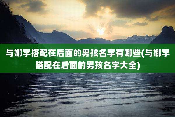 与娜字搭配在后面的男孩名字有哪些(与娜字搭配在后面的男孩名字大全)