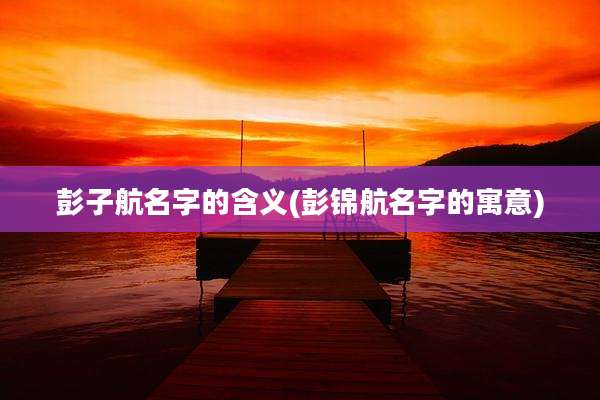 彭子航名字的含义(彭锦航名字的寓意)