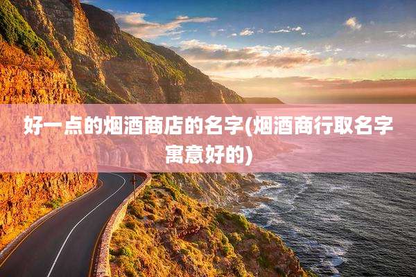 好一点的烟酒商店的名字(烟酒商行取名字寓意好的)