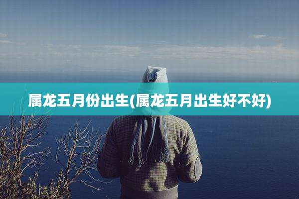 属龙五月份出生(属龙五月出生好不好)