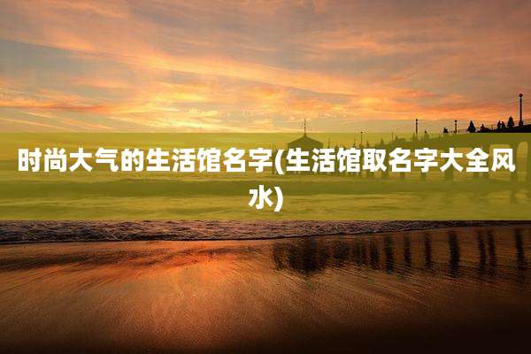 时尚大气的生活馆名字(生活馆取名字大全风水)