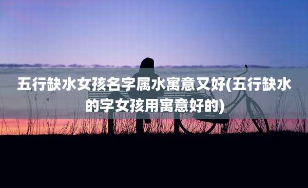 五行缺水女孩名字属水寓意又好(五行缺水的字女孩用寓意好的)