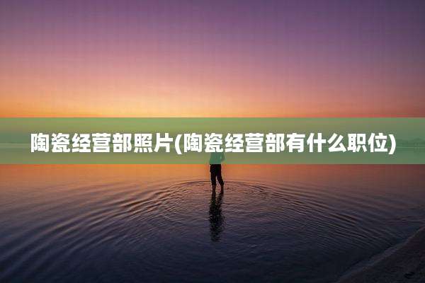 陶瓷经营部照片(陶瓷经营部有什么职位)