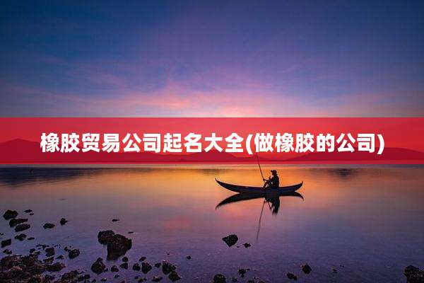 橡胶贸易公司起名大全(做橡胶的公司)