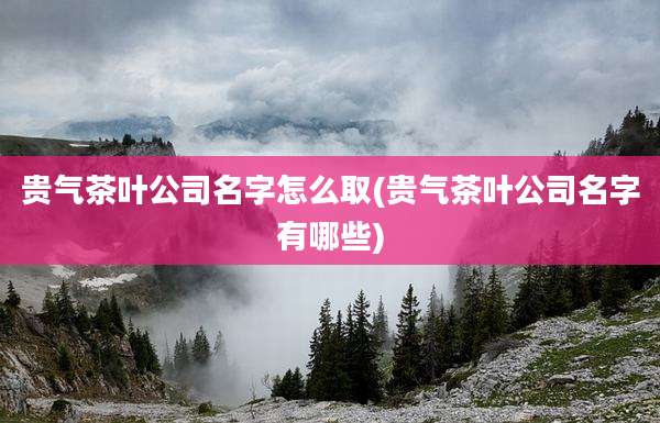 贵气茶叶公司名字怎么取(贵气茶叶公司名字有哪些)